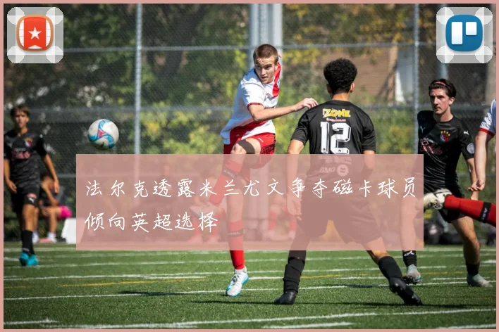 法尔克透露米兰尤文争夺磁卡球员倾向英超选择