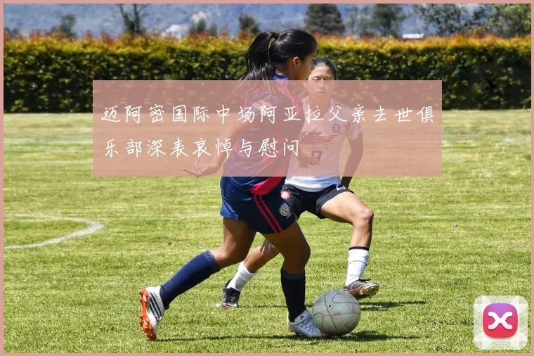 迈阿密国际中场阿亚拉父亲去世俱乐部深表哀悼与慰问