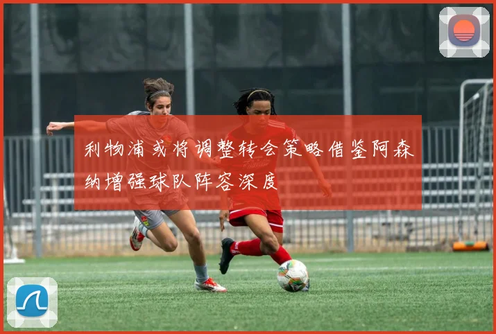 利物浦或将调整转会策略借鉴阿森纳增强球队阵容深度