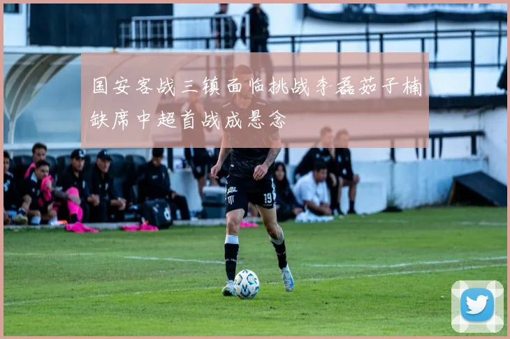 国安客战三镇面临挑战李磊茹子楠缺席中超首战成悬念