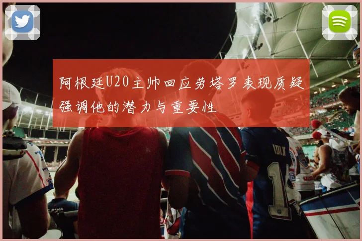 阿根廷U20主帅回应劳塔罗表现质疑强调他的潜力与重要性
