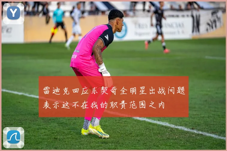 雷迪克回应东契奇全明星出战问题表示这不在我的职责范围之内