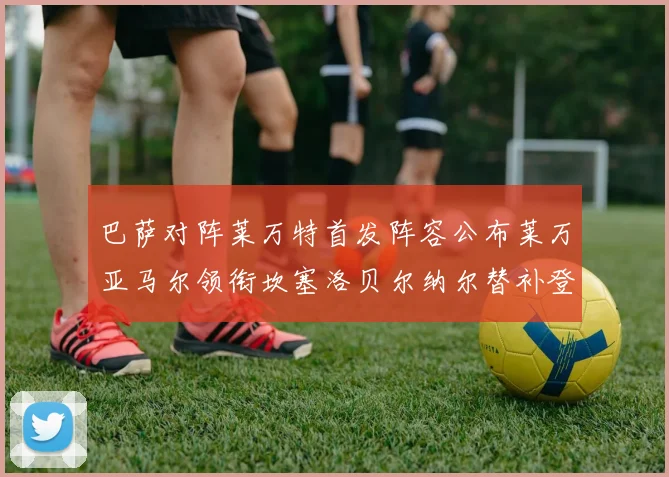 巴萨对阵莱万特首发阵容公布莱万亚马尔领衔坎塞洛贝尔纳尔替补登场