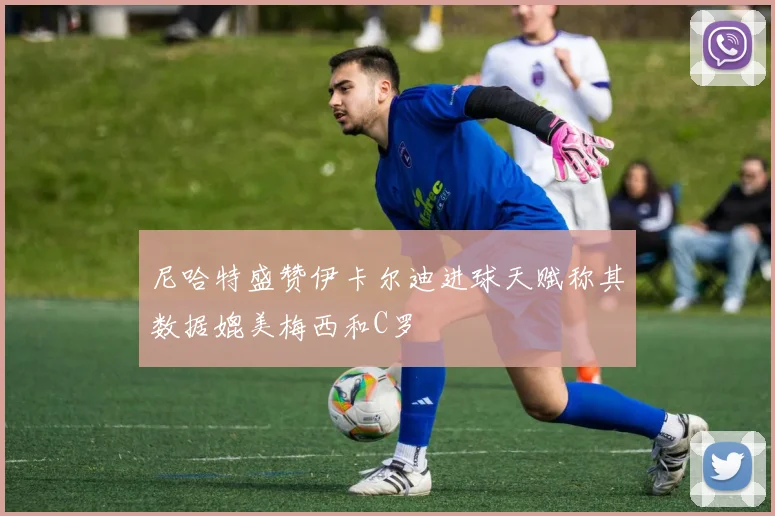 尼哈特盛赞伊卡尔迪进球天赋称其数据媲美梅西和C罗