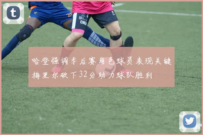 哈登强调季后赛角色球员表现关键梅里尔砍下32分助力球队胜利