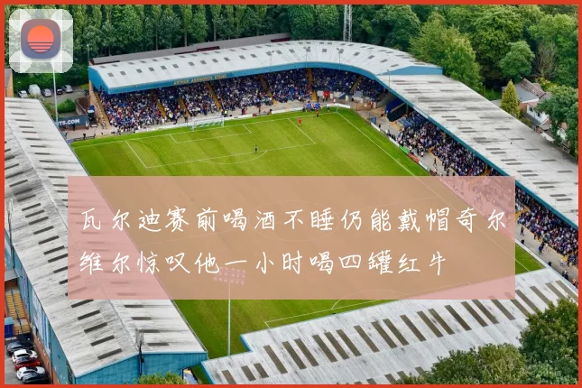 瓦尔迪赛前喝酒不睡仍能戴帽奇尔维尔惊叹他一小时喝四罐红牛