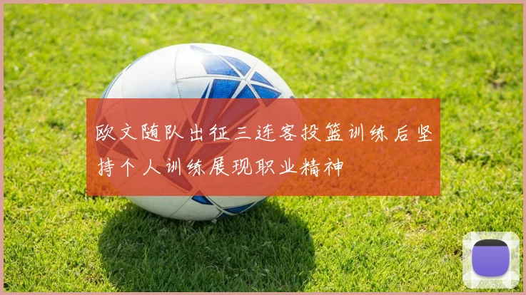 欧文随队出征三连客投篮训练后坚持个人训练展现职业精神
