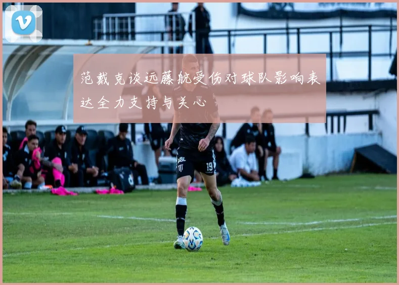 范戴克谈远藤航受伤对球队影响表达全力支持与关心