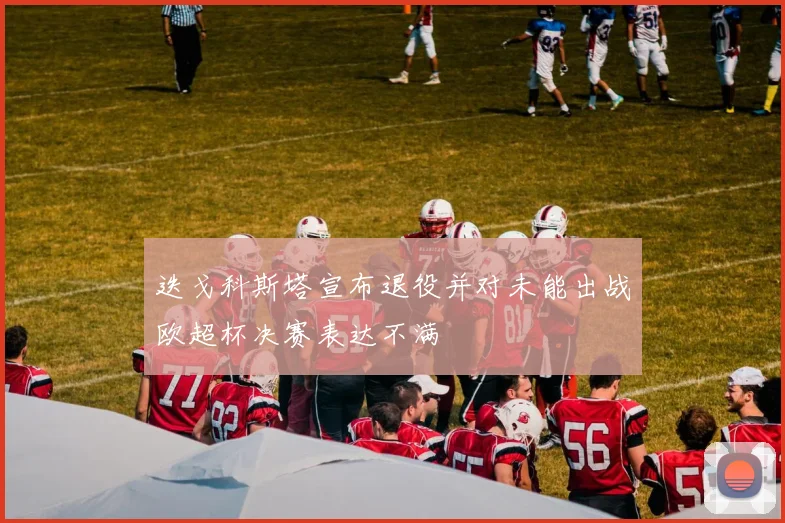 迭戈科斯塔宣布退役并对未能出战欧超杯决赛表达不满
