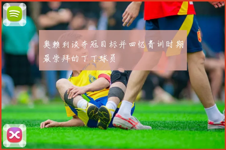 奥赖利谈夺冠目标并回忆青训时期最崇拜的丁丁球员