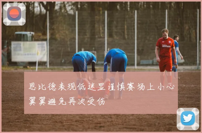 恩比德表现低迷显谨慎赛场上小心翼翼避免再次受伤