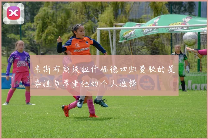 韦斯布朗谈拉什福德回归曼联的复杂性与尊重他的个人选择