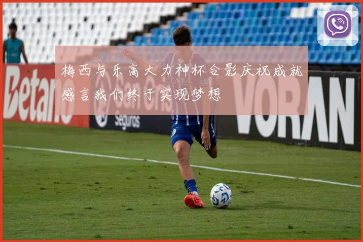 梅西与乐高大力神杯合影庆祝成就感言我们终于实现梦想