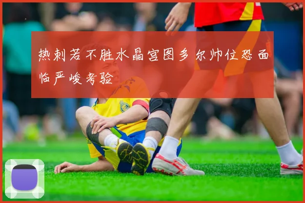 热刺若不胜水晶宫图多尔帅位恐面临严峻考验