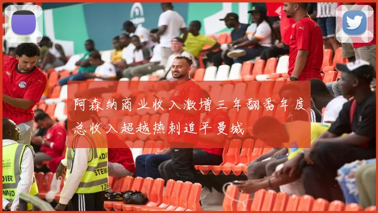 阿森纳商业收入激增三年翻番年度总收入超越热刺追平曼城