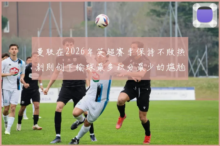 曼联在2026年英超赛季保持不败热刺则创下输球最多积分最少的尴尬纪录