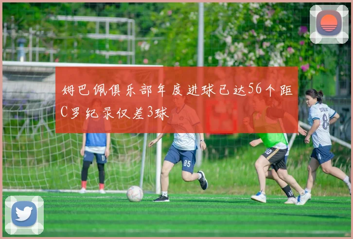 姆巴佩俱乐部年度进球已达56个距C罗纪录仅差3球