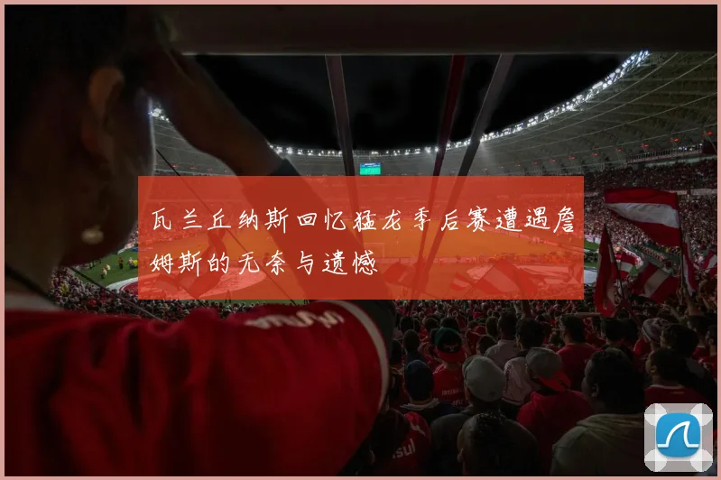 瓦兰丘纳斯回忆猛龙季后赛遭遇詹姆斯的无奈与遗憾