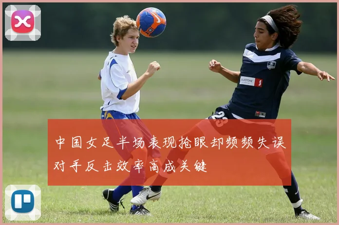 中国女足半场表现抢眼却频频失误对手反击效率高成关键