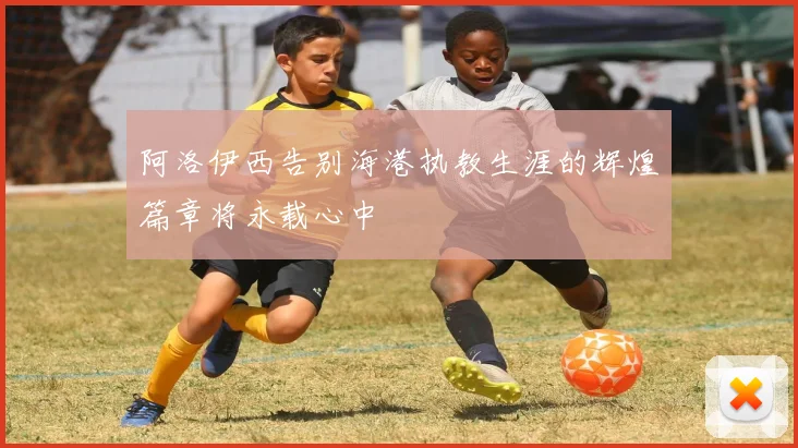 阿洛伊西告别海港执教生涯的辉煌篇章将永载心中