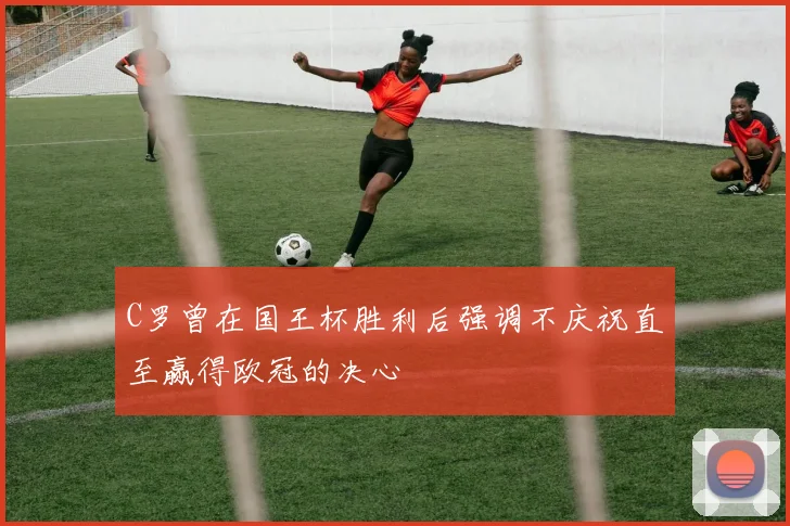 C罗曾在国王杯胜利后强调不庆祝直至赢得欧冠的决心