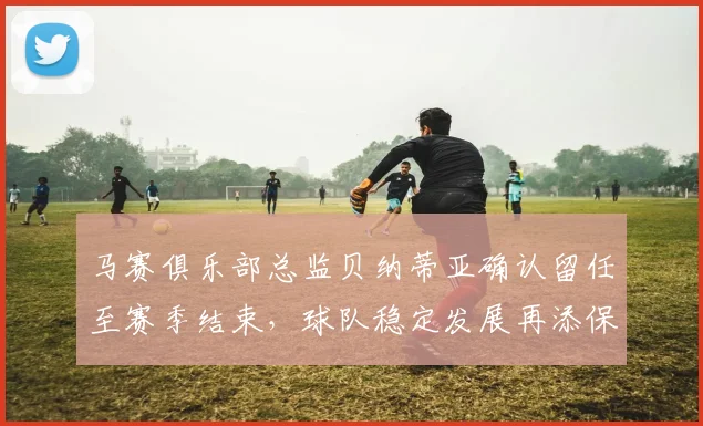 马赛俱乐部总监贝纳蒂亚确认留任至赛季结束，球队稳定发展再添保障