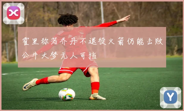 霍里称若乔丹不退役火箭仍能击败公牛大梦无人可挡