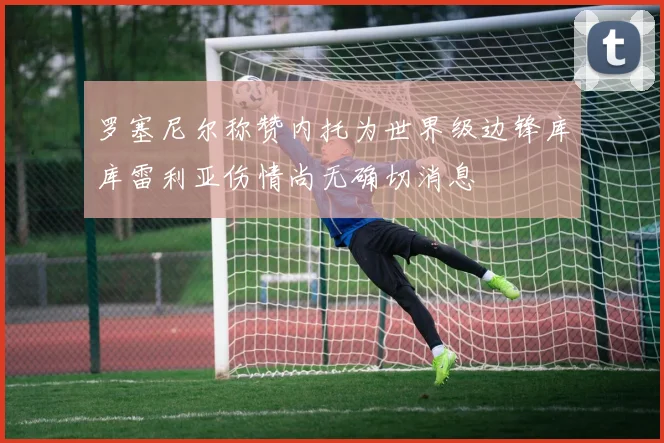 罗塞尼尔称赞内托为世界级边锋库库雷利亚伤情尚无确切消息