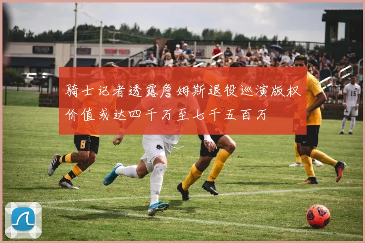 骑士记者透露詹姆斯退役巡演版权价值或达四千万至七千五百万