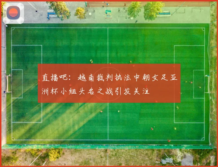 直播吧：越南裁判执法中朝女足亚洲杯小组头名之战引发关注