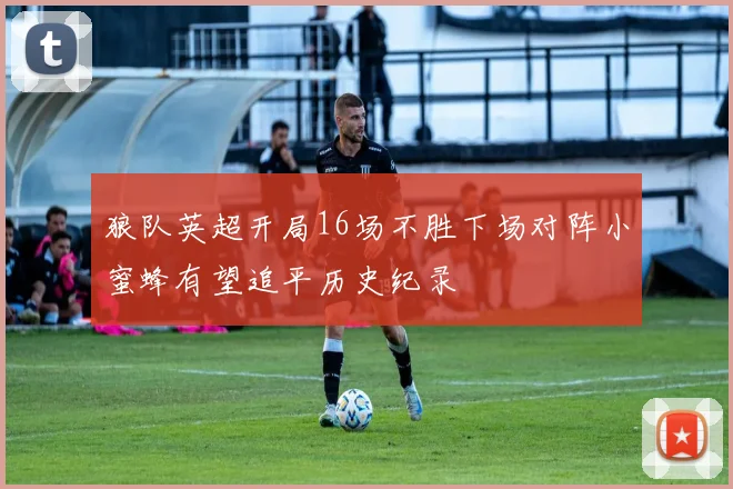 狼队英超开局16场不胜下场对阵小蜜蜂有望追平历史纪录