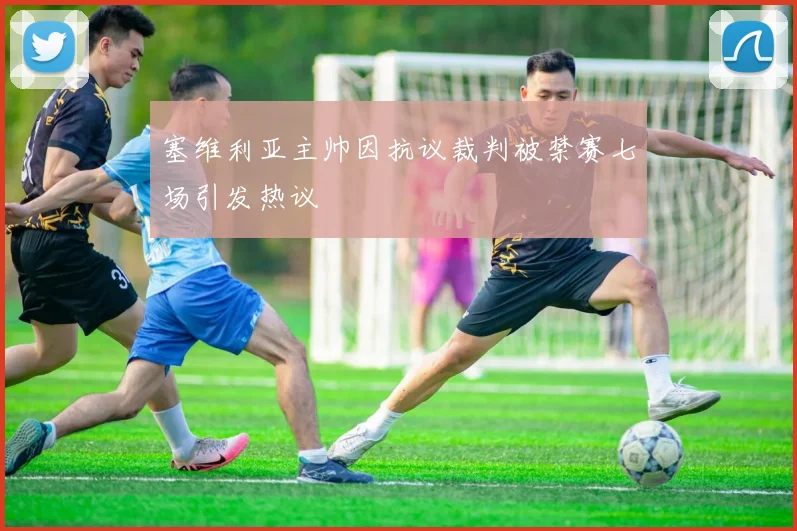 塞维利亚主帅因抗议裁判被禁赛七场引发热议