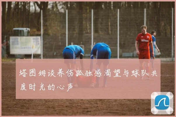 塔图姆谈养伤孤独感渴望与球队共度时光的心声