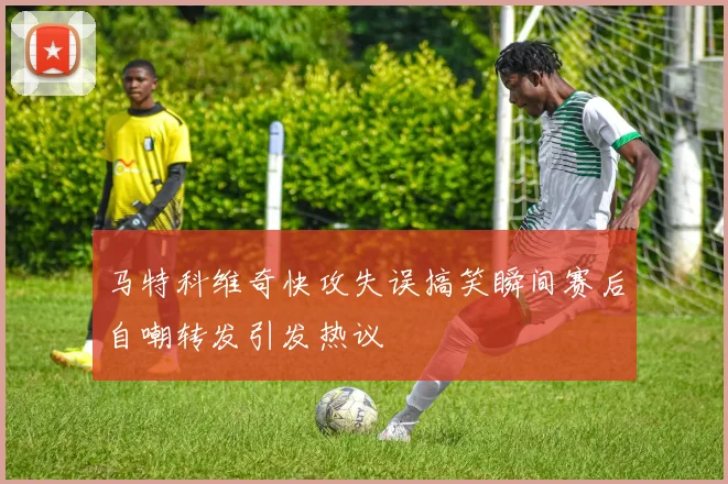 马特科维奇快攻失误搞笑瞬间赛后自嘲转发引发热议