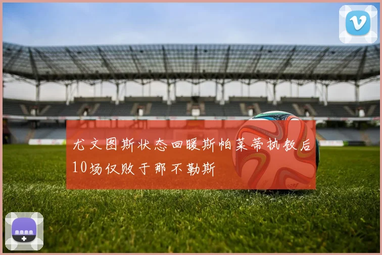 尤文图斯状态回暖斯帕莱蒂执教后10场仅败于那不勒斯