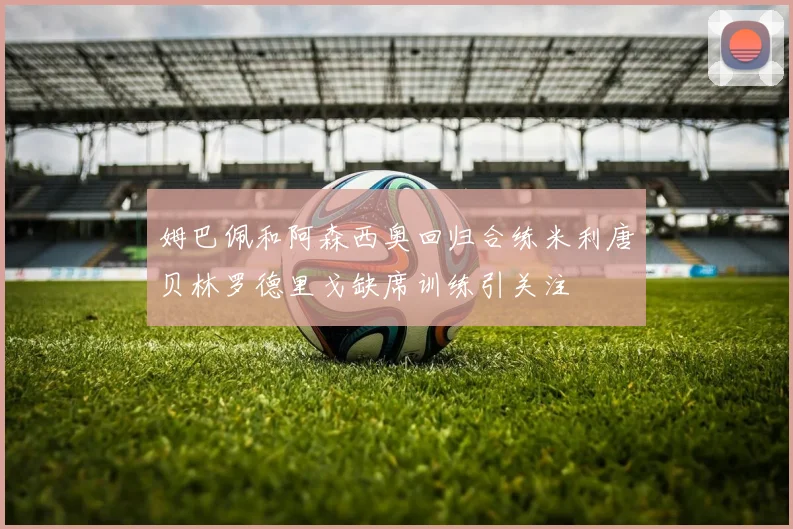 姆巴佩和阿森西奥回归合练米利唐贝林罗德里戈缺席训练引关注