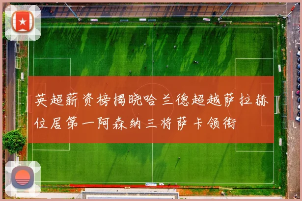 英超薪资榜揭晓哈兰德超越萨拉赫位居第一阿森纳三将萨卡领衔