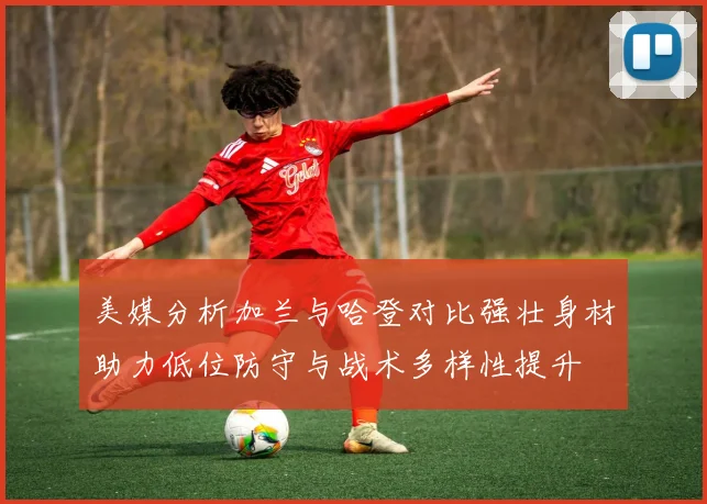 美媒分析加兰与哈登对比强壮身材助力低位防守与战术多样性提升