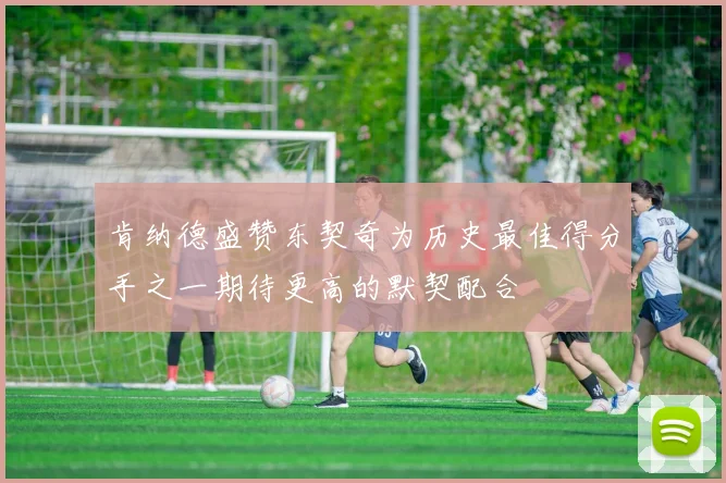 肯纳德盛赞东契奇为历史最佳得分手之一期待更高的默契配合