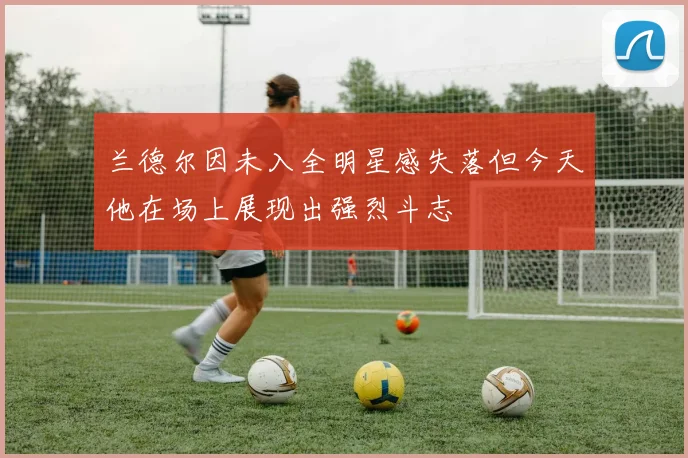 兰德尔因未入全明星感失落但今天他在场上展现出强烈斗志