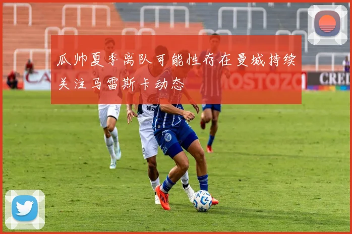 瓜帅夏季离队可能性存在曼城持续关注马雷斯卡动态