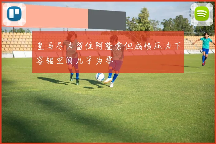 皇马尽力留住阿隆索但成绩压力下容错空间几乎为零