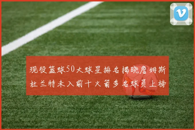 现役篮球50大球星排名揭晓詹姆斯杜兰特未入前十火箭多名球员上榜前五竞争激烈