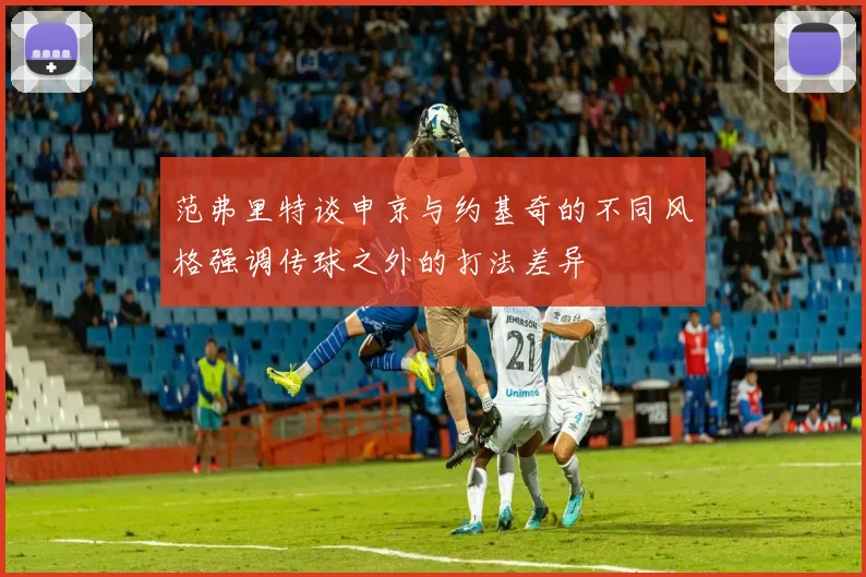 范弗里特谈申京与约基奇的不同风格强调传球之外的打法差异
