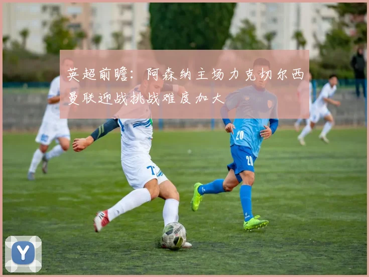 英超前瞻：阿森纳主场力克切尔西曼联迎战挑战难度加大